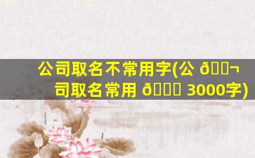 公司取名不常用字(公 🐬 司取名常用 🐎 3000字)